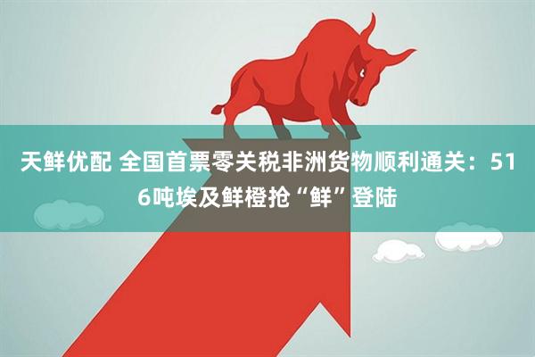 天鲜优配 全国首票零关税非洲货物顺利通关：516吨埃及鲜橙抢“鲜”登陆