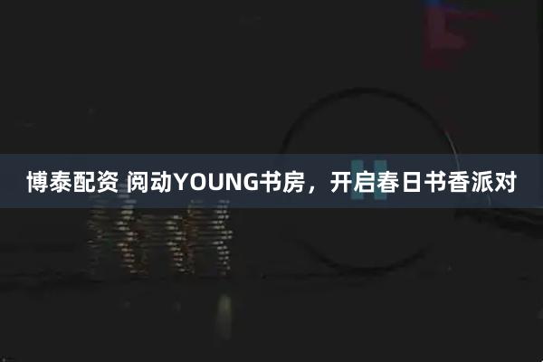 博泰配资 阅动YOUNG书房，开启春日书香派对