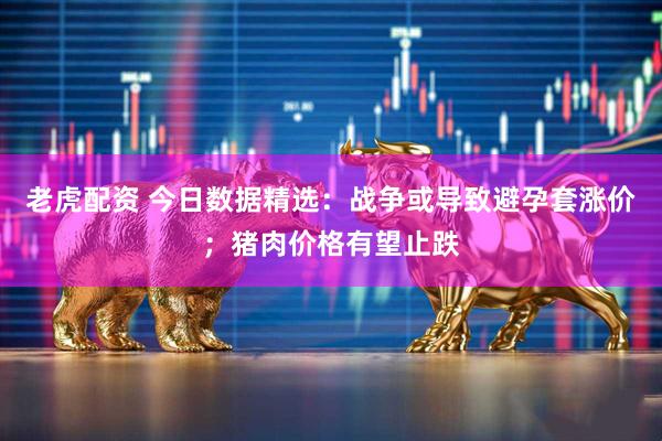 老虎配资 今日数据精选：战争或导致避孕套涨价；猪肉价格有望止跌