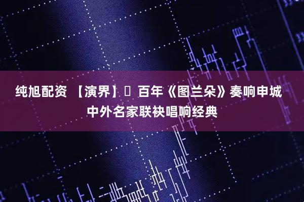 纯旭配资 【演界】​百年《图兰朵》奏响申城  中外名家联袂唱响经典